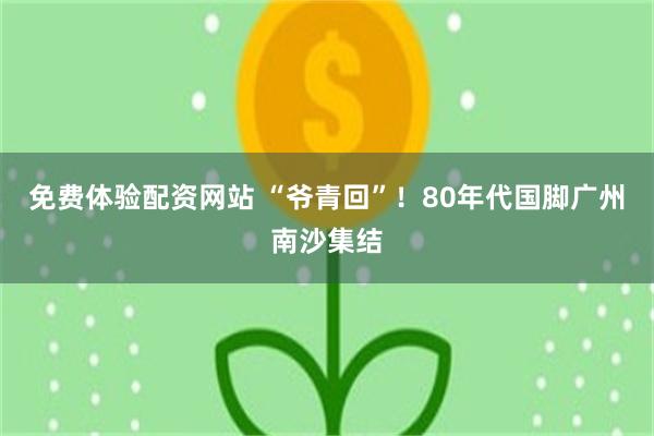 免费体验配资网站 “爷青回”！80年代国脚广州南沙集结