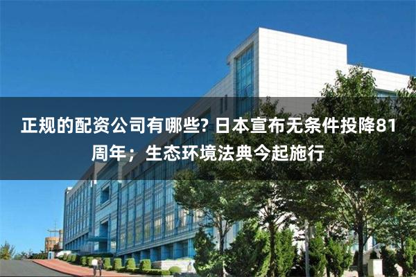 正规的配资公司有哪些? 日本宣布无条件投降81周年；生态环境法典今起施行