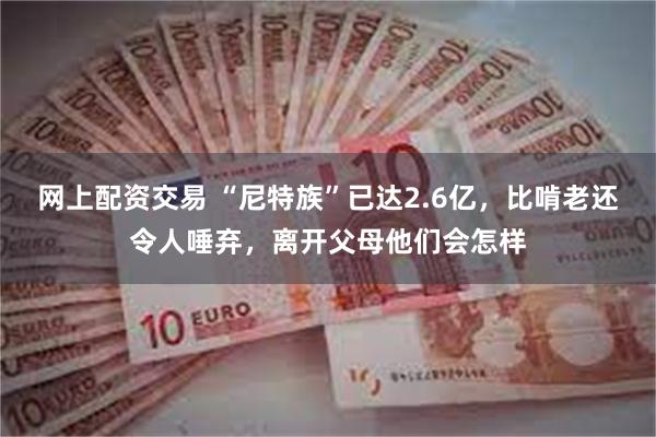 网上配资交易 “尼特族”已达2.6亿，比啃老还令人唾弃，离开父母他们会怎样
