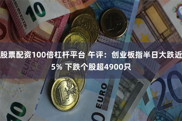 股票配资100倍杠杆平台 午评:创业板指半日大跌近5% 下跌个股超4900只