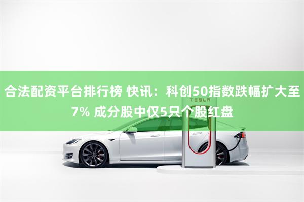 合法配资平台排行榜 快讯：科创50指数跌幅扩大至7% 成分股中仅5只个股红盘