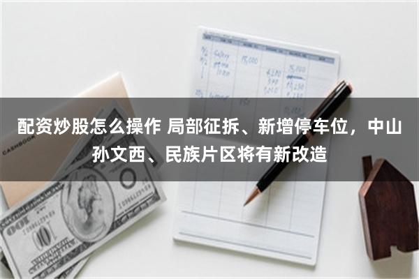 配资炒股怎么操作 局部征拆、新增停车位，中山孙文西、民族片区将有新改造