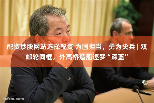 配资炒股网站选择配资 为国担当，勇为尖兵 | 双邮轮同框，外高桥造船逐梦“深蓝”