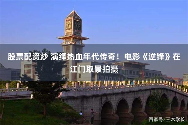 股票配资炒 演绎热血年代传奇!电影《逆锋》在江门取景拍摄