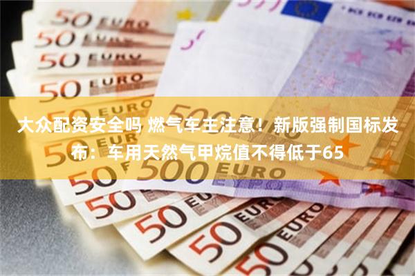 大众配资安全吗 燃气车主注意!新版强制国标发布:车用天然气甲烷值不得低于65