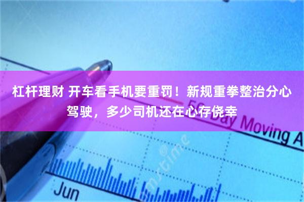 杠杆理财 开车看手机要重罚！新规重拳整治分心驾驶，多少司机还在心存侥幸