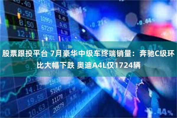 股票跟投平台 7月豪华中级车终端销量：奔驰C级环比大幅下跌 奥迪A4L仅1724辆