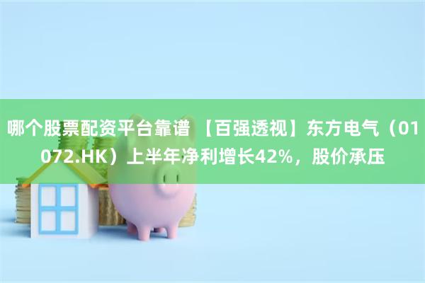 哪个股票配资平台靠谱 【百强透视】东方电气（01072.HK）上半年净利增长42%，股价承压