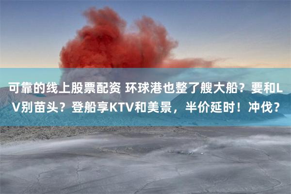 可靠的线上股票配资 环球港也整了艘大船？要和LV别苗头？登船享KTV和美景，半价延时！冲伐？