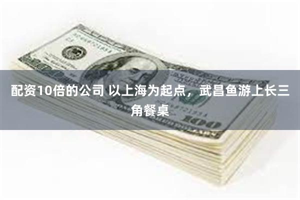 配资10倍的公司 以上海为起点，武昌鱼游上长三角餐桌