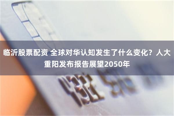 临沂股票配资 全球对华认知发生了什么变化？人大重阳发布报告展望2050年