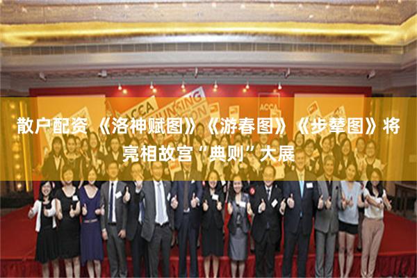 散户配资 《洛神赋图》《游春图》《步辇图》将亮相故宫“典则”大展