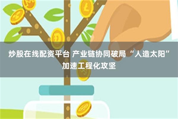 炒股在线配资平台 产业链协同破局 “人造太阳”加速工程化攻坚