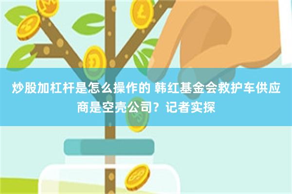 炒股加杠杆是怎么操作的 韩红基金会救护车供应商是空壳公司?记者实探
