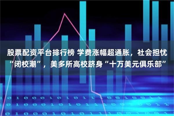 股票配资平台排行榜 学费涨幅超通胀，社会担忧“闭校潮”，美多所高校跻身“十万美元俱乐部”