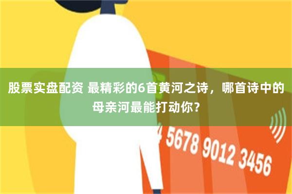股票实盘配资 最精彩的6首黄河之诗，哪首诗中的母亲河最能打动你？