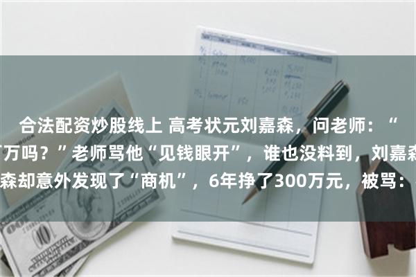 合法配资炒股线上 高考状元刘嘉森，问老师：“北大毕业后，能年薪百万吗？”老师骂他“见钱眼开”，谁也没料到，刘嘉森却意外发现了“商机”，6年挣了300万元，被骂：格局太小，钻进钱眼里了