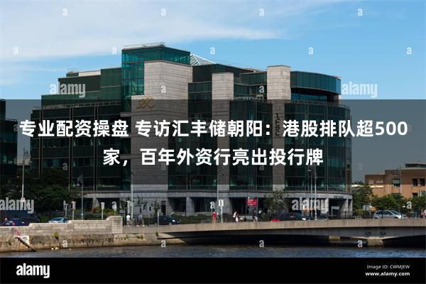 专业配资操盘 专访汇丰储朝阳：港股排队超500家，百年外资行亮出投行牌
