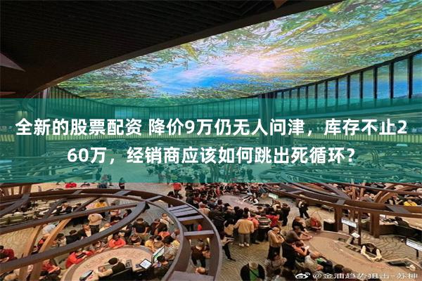 全新的股票配资 降价9万仍无人问津，库存不止260万，经销商应该如何跳出死循环？