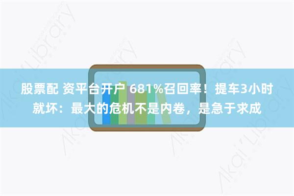 股票配 资平台开户 681%召回率！提车3小时就坏：最大的危机不是内卷，是急于求成