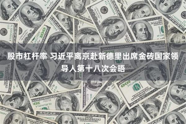 股市杠杆率 习近平离京赴新德里出席金砖国家领导人第十八次会晤