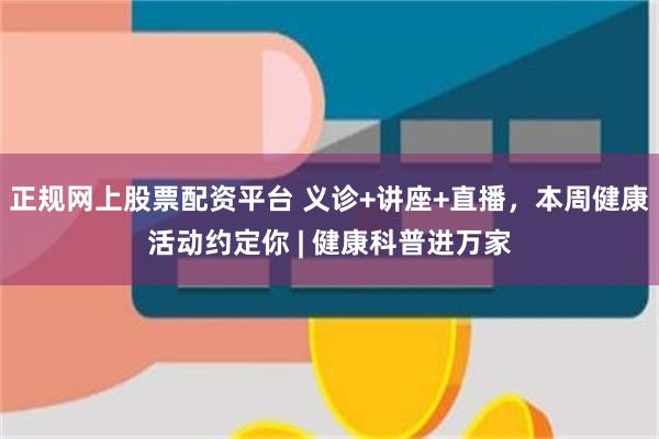 正规网上股票配资平台 义诊+讲座+直播,本周健康活动约定你 | 健康科普进万家