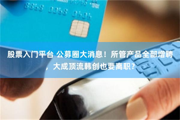 股票入门平台 公募圈大消息！所管产品全部增聘，大成顶流韩创也要离职？