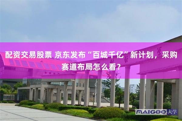 配资交易股票 京东发布“百城千亿”新计划，采购赛道布局怎么看？