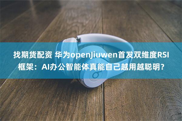找期货配资 华为openJiuwen首发双维度RSI框架：AI办公智能体真能自己越用越聪明？