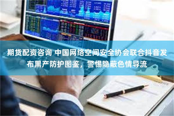 期货配资咨询 中国网络空间安全协会联合抖音发布黑产防护图鉴，警惕隐蔽色情导流