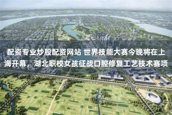 配资专业炒股配资网站 世界技能大赛今晚将在上海开幕,湖北职校女孩征战口腔修复工艺技术赛项