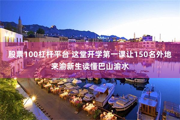 股票100杠杆平台 这堂开学第一课让150名外地来渝新生读懂巴山渝水