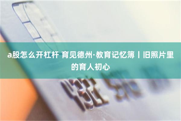 a股怎么开杠杆 育见德州·教育记忆簿丨旧照片里的育人初心