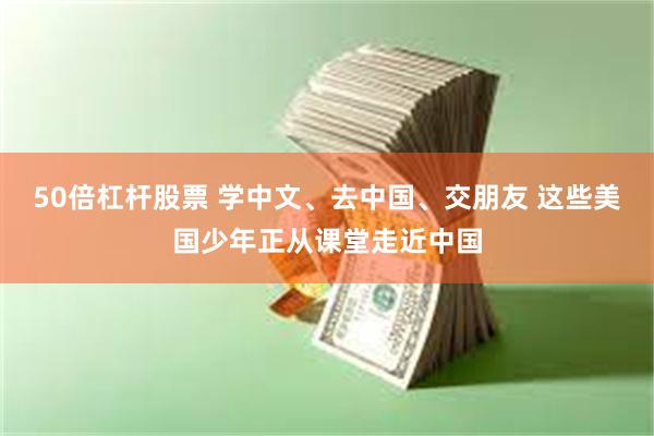50倍杠杆股票 学中文、去中国、交朋友 这些美国少年正从课堂走近中国