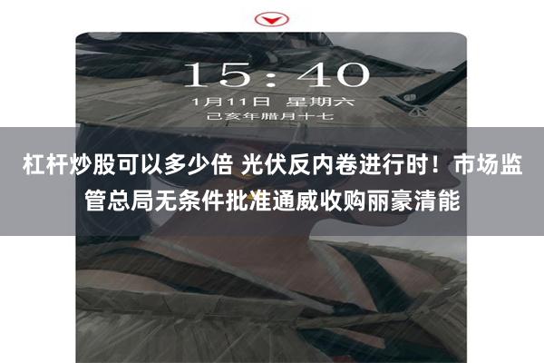 杠杆炒股可以多少倍 光伏反内卷进行时！市场监管总局无条件批准通威收购丽豪清能