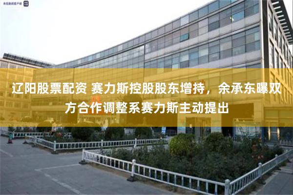 辽阳股票配资 赛力斯控股股东增持，余承东曝双方合作调整系赛力斯主动提出