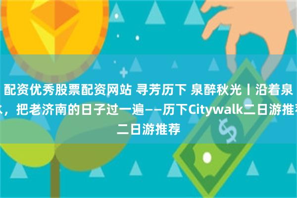 配资优秀股票配资网站 寻芳历下 泉醉秋光丨沿着泉水，把老济南的日子过一遍——历下Citywalk二日游推荐