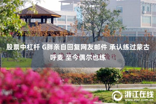 股票中杠杆 G胖亲自回复网友邮件 承认练过蒙古呼麦 至今偶尔也练