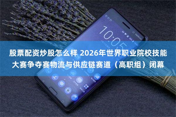 股票配资炒股怎么样 2026年世界职业院校技能大赛争夺赛物流与供应链赛道（高职组）闭幕