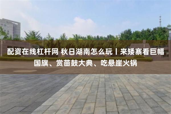 配资在线杠杆网 秋日湖南怎么玩丨来矮寨看巨幅国旗、赏苗鼓大典、吃悬崖火锅