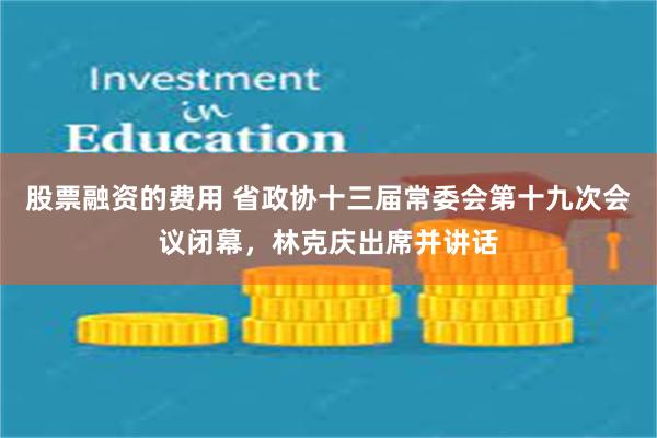 股票融资的费用 省政协十三届常委会第十九次会议闭幕，林克庆出席并讲话