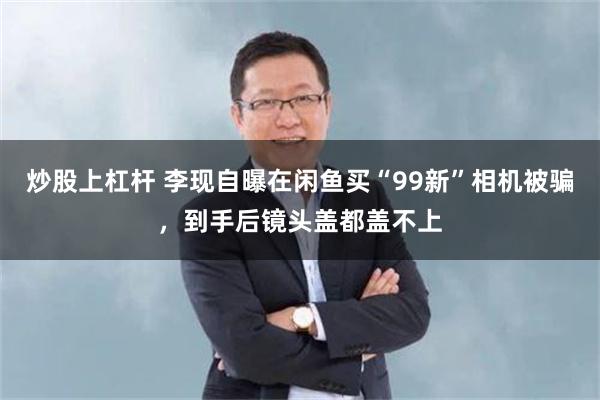 炒股上杠杆 李现自曝在闲鱼买“99新”相机被骗，到手后镜头盖都盖不上