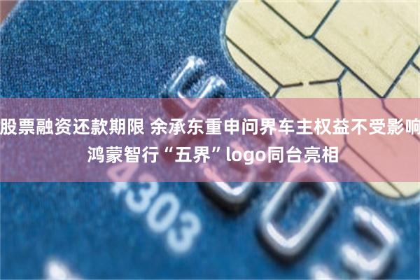 股票融资还款期限 余承东重申问界车主权益不受影响 鸿蒙智行“五界”logo同台亮相