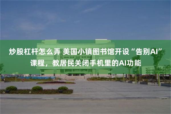 炒股杠杆怎么弄 美国小镇图书馆开设“告别AI”课程，教居民关闭手机里的AI功能