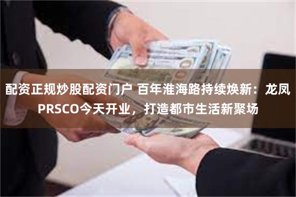 配资正规炒股配资门户 百年淮海路持续焕新：龙凤PRSCO今天开业，打造都市生活新聚场