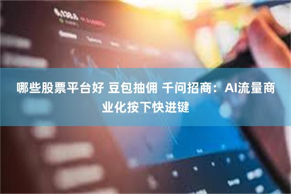 哪些股票平台好 豆包抽佣 千问招商：AI流量商业化按下快进键