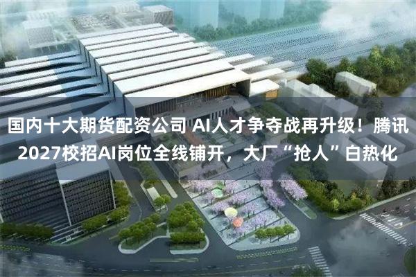 国内十大期货配资公司 AI人才争夺战再升级！腾讯2027校招AI岗位全线铺开，大厂“抢人”白热化