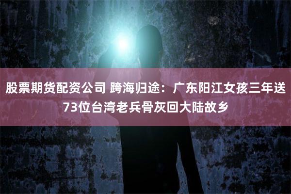股票期货配资公司 跨海归途：广东阳江女孩三年送73位台湾老兵骨灰回大陆故乡