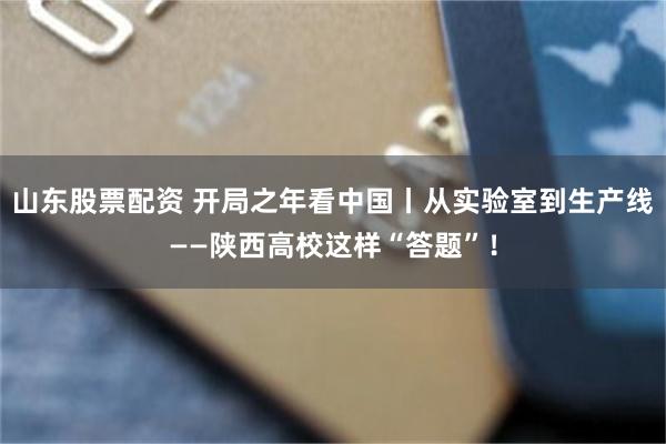 山东股票配资 开局之年看中国丨从实验室到生产线——陕西高校这样“答题”！