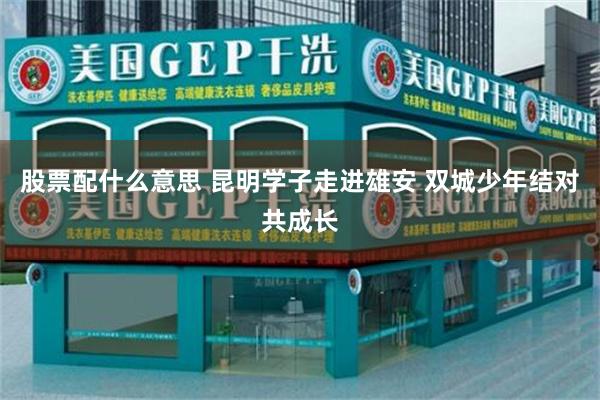 股票配什么意思 昆明学子走进雄安 双城少年结对共成长